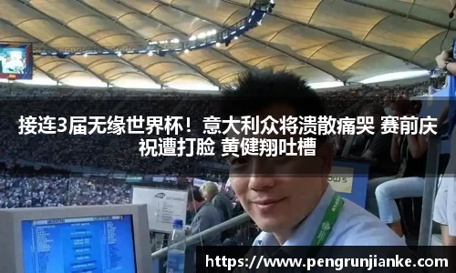 接连3届无缘世界杯！意大利众将溃散痛哭 赛前庆祝遭打脸 黄健翔吐槽